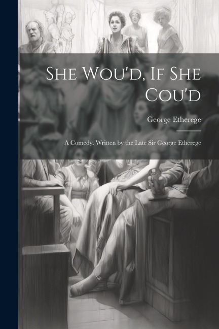 She Wou'd, If She Cou'd: A Comedy. Written by the Late Sir George Etherege