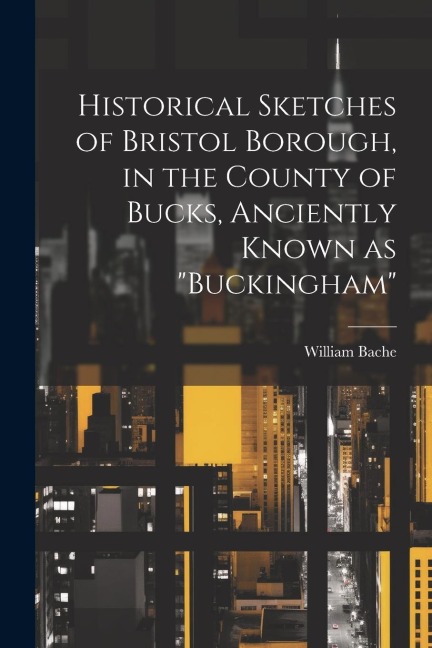 Historical Sketches of Bristol Borough, in the County of Bucks, Anciently Known as "Buckingham"