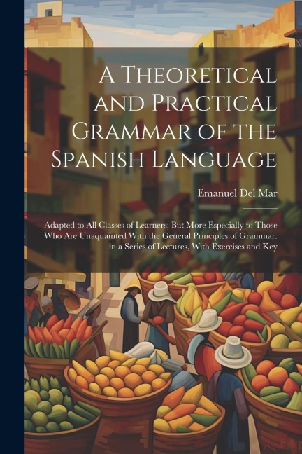 A Theoretical and Practical Grammar of the Spanish Language: Adapted to All Classes of Learners; But More Especially to Those Who Are Unaquainted With