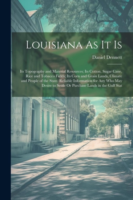 Louisiana As It Is: Its Topography and Material Resources; Its Cotton, Sugar Cane, Rice and Tobacco Fields; Its Corn and Grain Lands, Climate and People of the State. Reliable Information for Any Who May Desire to Settle Or Purchase Lands in the Gulf Stat