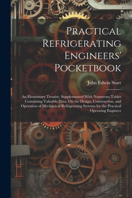 Practical Refrigerating Engineers Pocketbook: An Elementary Treatise, Supplemented With Numerous Tables Containing Valuable Data, On the Design, Construction, and Operation of Mechanical Refrigerating Systems for the Practical Operating Engineer