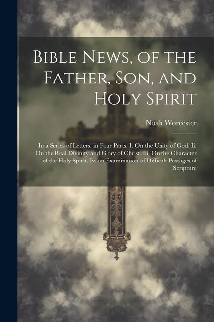 Bible News, of the Father, Son, and Holy Spirit: In a Series of Letters. in Four Parts. I. On the Unity of God. Ii. On the Real Divinity and Glory of Christ. Iii. On the Character of the Holy Spirit. Iv. an Examination of Difficult Passages of Scripture