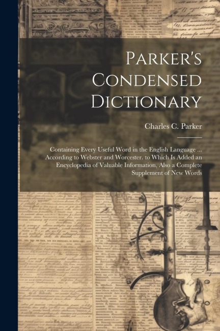 Parker's Condensed Dictionary: Containing Every Useful Word in the English Language ... According to Webster and Worcester. to Which Is Added an Encyclopedia of Valuable Information, Also a Complete Supplement of New Words