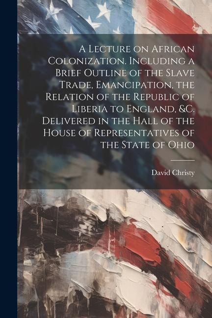 A Lecture on African Colonization. Including a Brief Outline of the Slave Trade, Emancipation, the Relation of the Republic of Liberia to England, &c.
