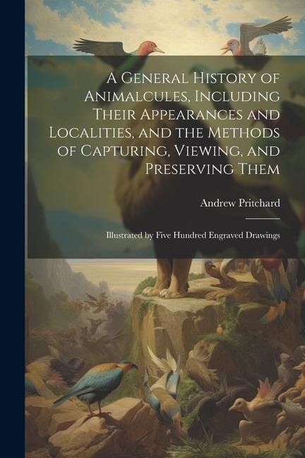 A General History of Animalcules, Including Their Appearances and Localities, and the Methods of Capturing, Viewing, and Preserving Them: Illustrated by Five Hundred Engraved Drawings