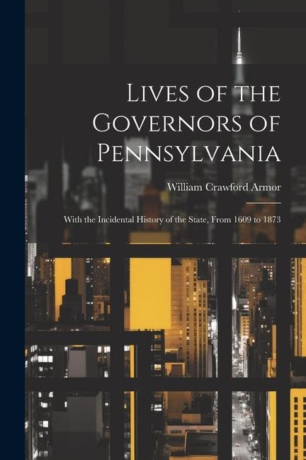 Lives of the Governors of Pennsylvania: With the Incidental History of the State, From 1609 to 1873