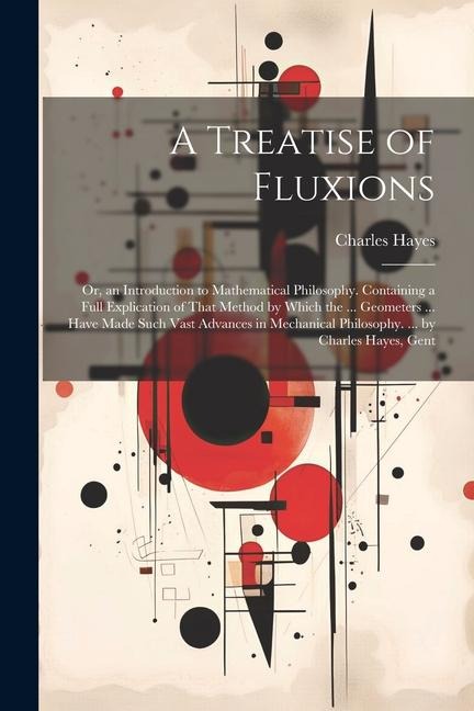 A Treatise of Fluxions: Or, an Introduction to Mathematical Philosophy. Containing a Full Explication of That Method by Which the ... Geometers ... Have Made Such Vast Advances in Mechanical Philosophy. ... by Charles Hayes, Gent