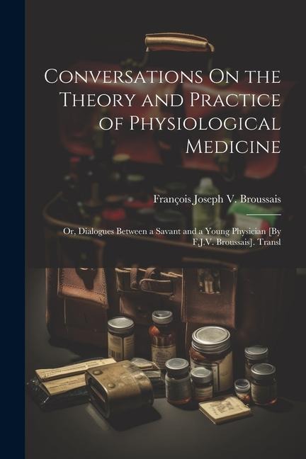 Conversations On the Theory and Practice of Physiological Medicine; Or, Dialogues Between a Savant and a Young Physician [By F.J.V. Broussais]. Transl