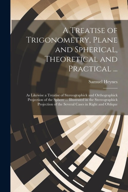 A Treatise of Trigonometry, Plane and Spherical, Theoretical and Practical ...: As Likewise a Treatise of Stereographick and Orthographick Projection