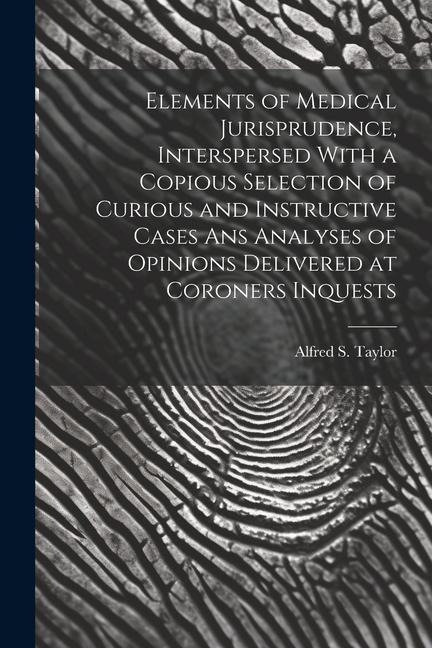 Elements of Medical Jurisprudence, Interspersed With a Copious Selection of Curious and Instructive Cases Ans Analyses of Opinions Delivered at Corone
