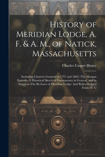 History of Meridian Lodge, A. F. & A. M., of Natick, Massachusetts: Including Charters Granted in 1797 and 1862--The Morgan Episode--A Historical Sketch of Freemasonry in General, and in America--The By-Laws of Meridian Lodge: And Rules Derived From the C
