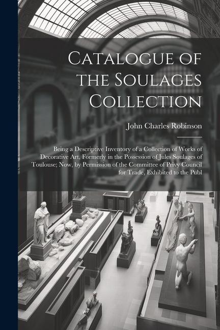 Catalogue of the Soulages Collection: Being a Descriptive Inventory of a Collection of Works of Decorative Art, Formerly in the Possession of Jules Soulages of Toulouse; Now, by Permission of the Committee of Privy Council for Trade, Exhibited to the Publ