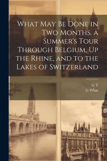 What May Be Done in Two Months. a Summers Tour Through Belgium, Up the Rhine, and to the Lakes of Switzerland