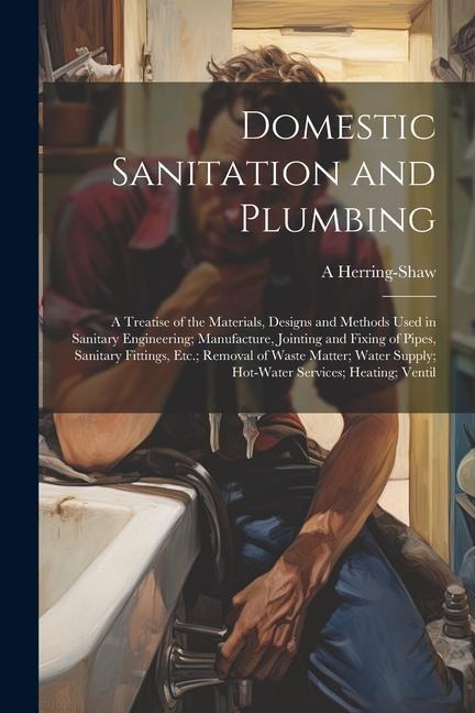 Domestic Sanitation and Plumbing: A Treatise of the Materials, Designs and Methods Used in Sanitary Engineering; Manufacture, Jointing and Fixing of Pipes, Sanitary Fittings, Etc.; Removal of Waste Matter; Water Supply; Hot-Water Services; Heating; Ventil