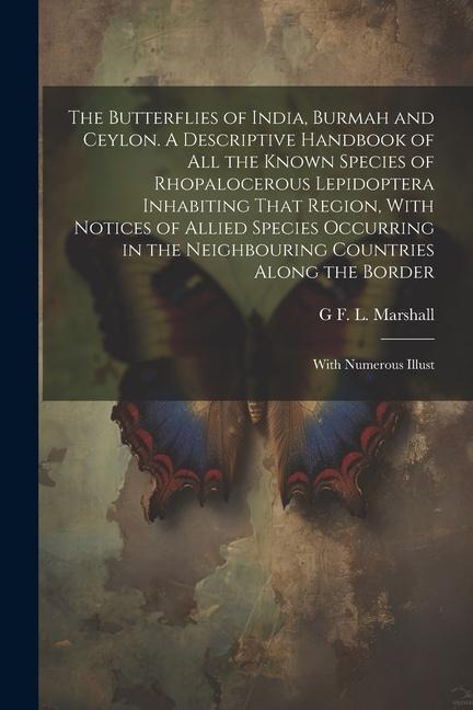 The Butterflies of India, Burmah and Ceylon. A Descriptive Handbook of all the Known Species of Rhopalocerous Lepidoptera Inhabiting That Region, With Notices of Allied Species Occurring in the Neighbouring Countries Along the Border; With Numerous Illust