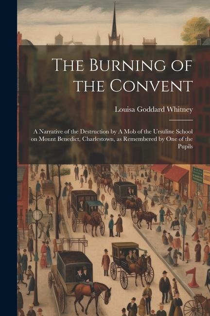 The Burning of the Convent: A Narrative of the Destruction by A mob of the Ursuline School on Mount Benedict, Charlestown, as Remembered by one of the Pupils