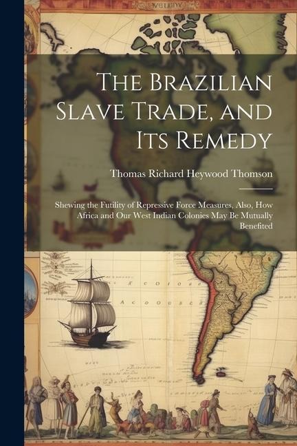 The Brazilian Slave Trade, and its Remedy: Shewing the Futility of Repressive Force Measures, Also, how Africa and our West Indian Colonies may be Mut