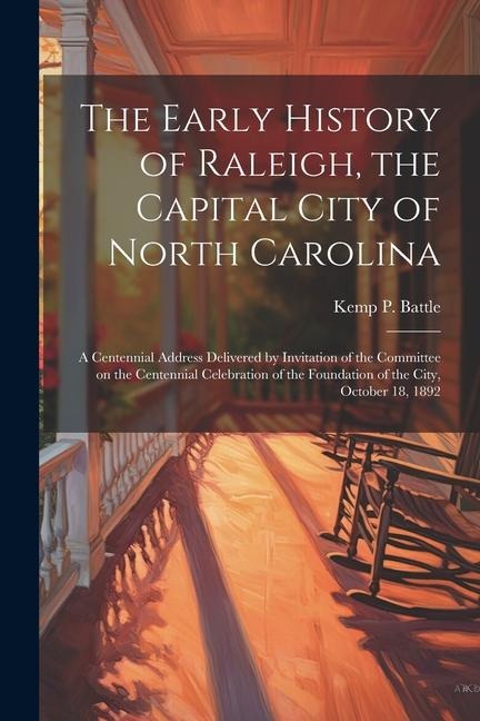 The Early History of Raleigh, the Capital City of North Carolina: A Centennial Address Delivered by Invitation of the Committee on the Centennial Celebration of the Foundation of the City, October 18, 1892