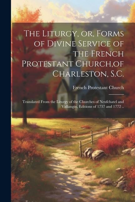 The Liturgy, or, Forms of Divine Service of the French Protestant Church, of Charleston, S.C.: Translated From the Liturgy of the Churches of Neufchatel and Vallangin, Editions of 1737 and 1772 ..