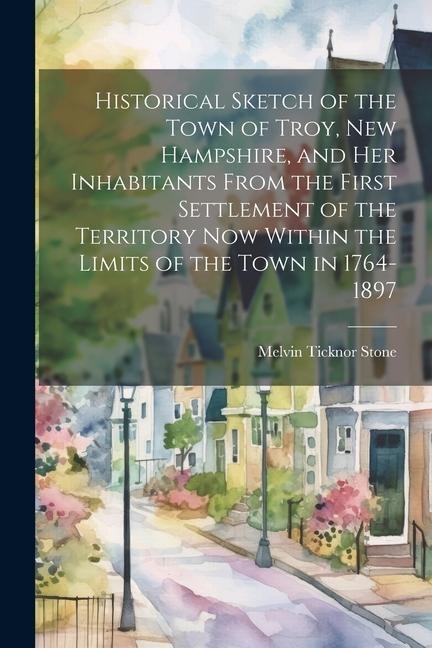 Historical Sketch of the Town of Troy, New Hampshire, and her Inhabitants From the First Settlement of the Territory now Within the Limits of the Town