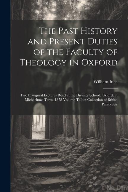 The Past History and Present Duties of the Faculty of Theology in Oxford: Two Inaugural Lectures Read in the Divinity School, Oxford, in Michaelmas Te