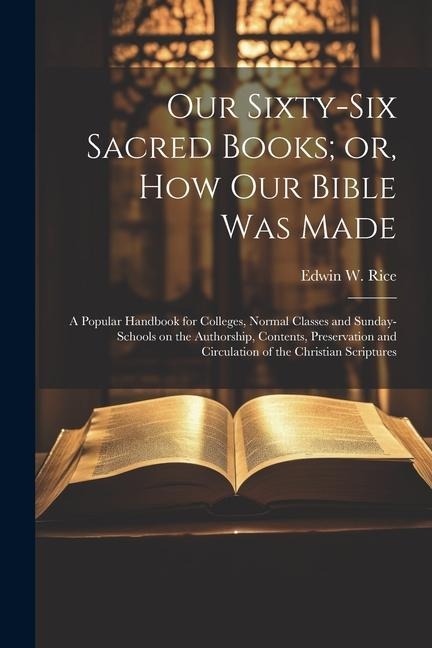 Our Sixty-six Sacred Books; or, How our Bible was Made: A Popular Handbook for Colleges, Normal Classes and Sunday-schools on the Authorship, Contents, Preservation and Circulation of the Christian Scriptures