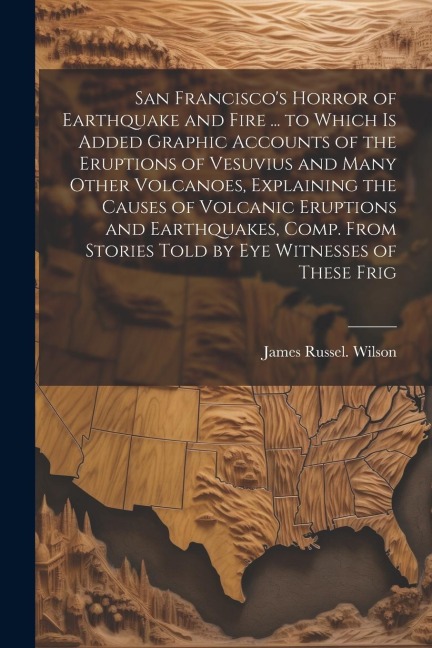 San Francisco's Horror of Earthquake and Fire ... to Which is Added Graphic Accounts of the Eruptions of Vesuvius and Many Other Volcanoes, Explaining