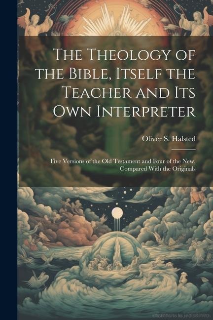The Theology of the Bible, Itself the Teacher and its own Interpreter: Five Versions of the Old Testament and Four of the New, Compared With the Origi
