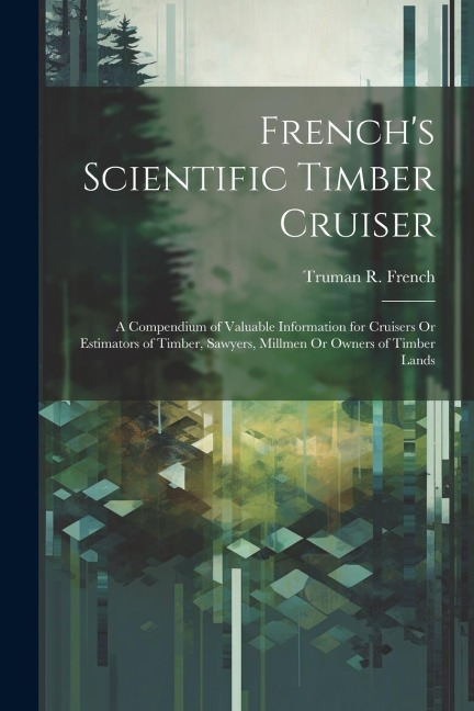 French's Scientific Timber Cruiser: A Compendium of Valuable Information for Cruisers Or Estimators of Timber, Sawyers, Millmen Or Owners of Timber Lands