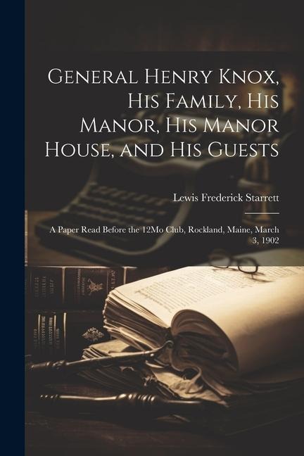 General Henry Knox, His Family, His Manor, His Manor House, and His Guests: A Paper Read Before the 12Mo Club, Rockland, Maine, March 3, 1902