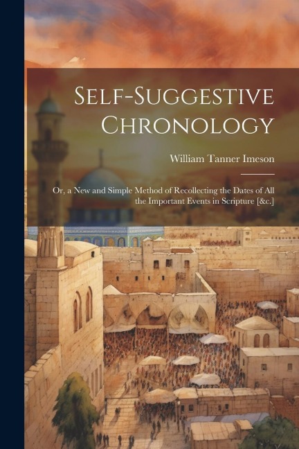 Self-Suggestive Chronology: Or, a New and Simple Method of Recollecting the Dates of All the Important Events in Scripture [&c.]