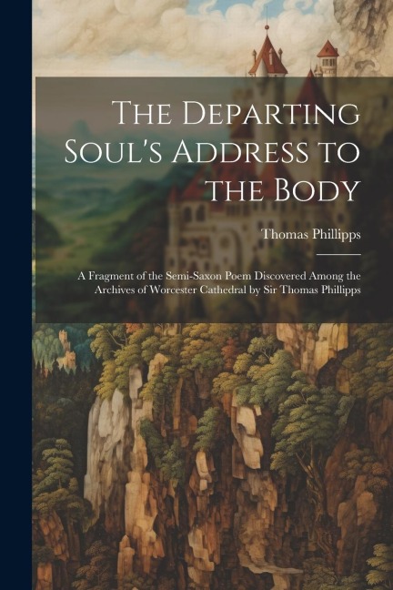 The Departing Souls Address to the Body: A Fragment of the Semi-Saxon Poem Discovered Among the Archives of Worcester Cathedral by Sir Thomas Phillipps
