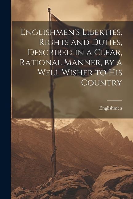 Englishmen's Liberties, Rights and Duties, Described in a Clear, Rational Manner, by a Well Wisher to His Country