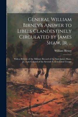 General William Birney's Answer to Libels Clandestinely Circulated by James Shaw, Jr. ...: With a Review of the Military Record of the Said James Shaw