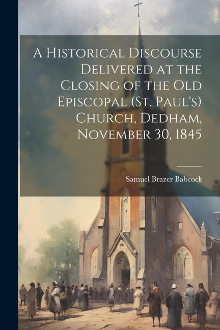 A Historical Discourse Delivered at the Closing of the Old Episcopal (St. Pauls) Church, Dedham, November 30, 1845