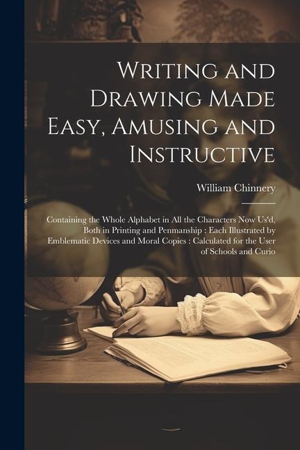 Writing and Drawing Made Easy, Amusing and Instructive: Containing the Whole Alphabet in all the Characters now usd, Both in Printing and Penmanship: Each Illustrated by Emblematic Devices and Moral Copies: Calculated for the User of Schools and Curio