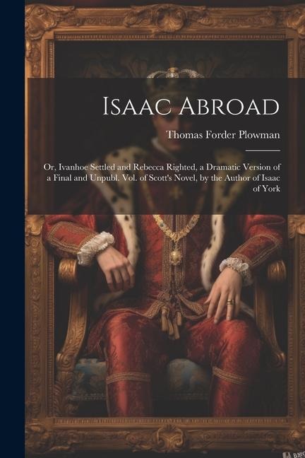 Isaac Abroad: Or, Ivanhoe Settled and Rebecca Righted, a Dramatic Version of a Final and Unpubl. Vol. of Scott's Novel, by the Author of Isaac of York