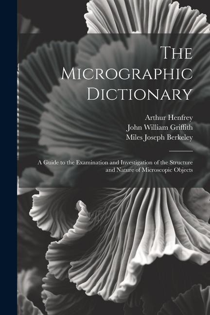 The Micrographic Dictionary: A Guide to the Examination and Investigation of the Structure and Nature of Microscopic Objects