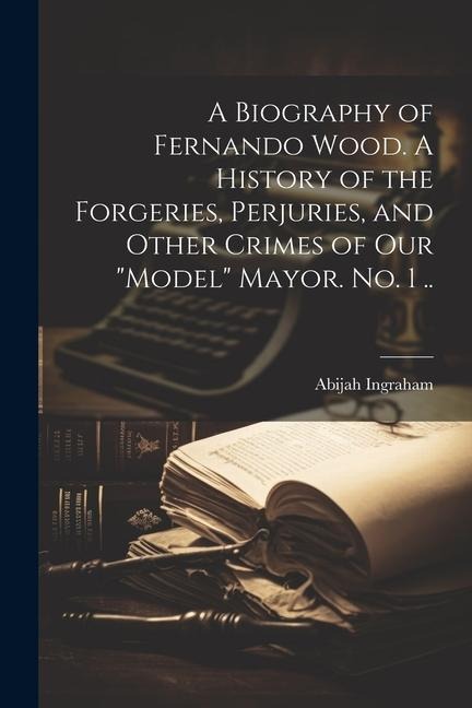 A Biography of Fernando Wood. A History of the Forgeries, Perjuries, and Other Crimes of our model Mayor. No. 1 ..