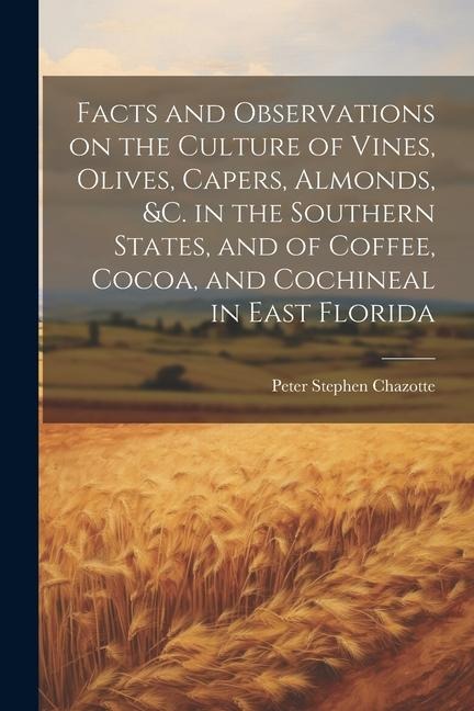 Facts and Observations on the Culture of Vines, Olives, Capers, Almonds, &c. in the Southern States, and of Coffee, Cocoa, and Cochineal in East Florida