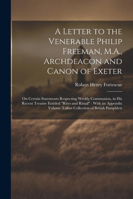 A Letter to the Venerable Philip Freeman, M.A., Archdeacon and Canon of Exeter: On Certain Statements Respecting Weekly Communion, in his Recent Treatise Entitled "Rites and Ritual" With an Appendix Volume Talbot Collection of British Pamphlets