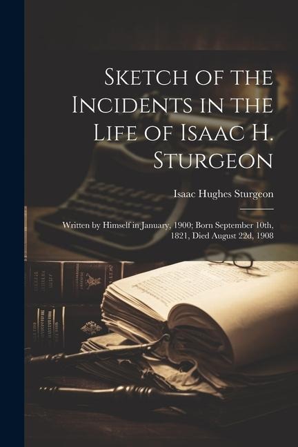 Sketch of the Incidents in the Life of Isaac H. Sturgeon: Written by Himself in January, 1900; Born September 10th, 1821, Died August 22d, 1908