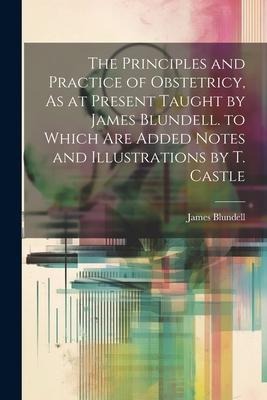 The Principles and Practice of Obstetricy, As at Present Taught by James Blundell. to Which Are Added Notes and Illustrations by T. Castle