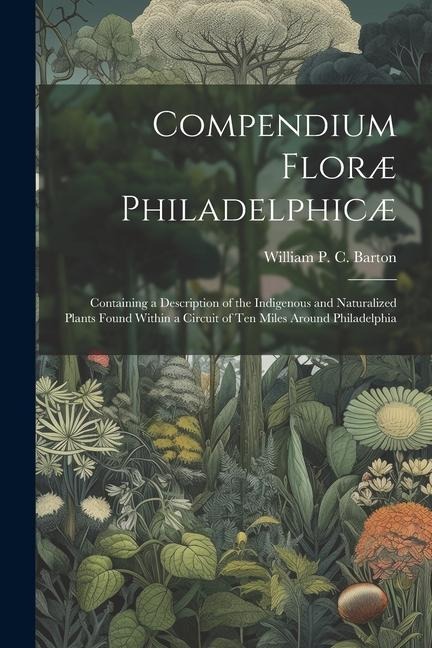 Compendium Floræ Philadelphicæ: Containing a Description of the Indigenous and Naturalized Plants Found Within a Circuit of ten Miles Around Philadelphia
