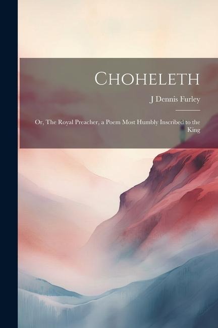 Choheleth: Or, The Royal Preacher, a Poem Most Humbly Inscribed to the King