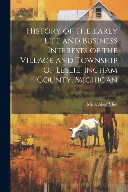 History of the Early Life and Business Interests of the Village and Township of Leslie, Ingham County, Michigan