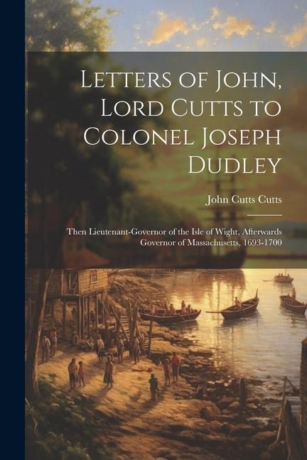 Letters of John, Lord Cutts to Colonel Joseph Dudley: Then Lieutenant-Governor of the Isle of Wight, Afterwards Governor of Massachusetts, 1693-1700