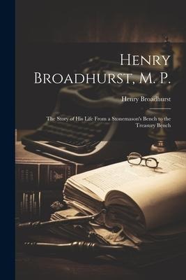 Henry Broadhurst, M. P.; the Story of his Life From a Stonemasons Bench to the Treasury Bench
