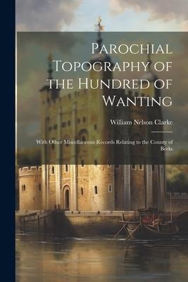 Parochial Topography of the Hundred of Wanting: With Other Miscellaneous Records Relating to the County of Berks