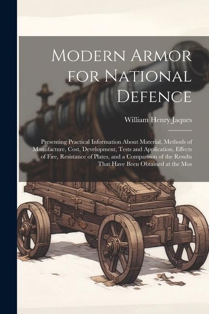 Modern Armor for National Defence: Presenting Practical Information About Material, Methods of Manufacture, Cost, Development, Tests and Application, Effects of Fire, Resistance of Plates, and a Comparison of the Results That Have Been Obtained at the Mos